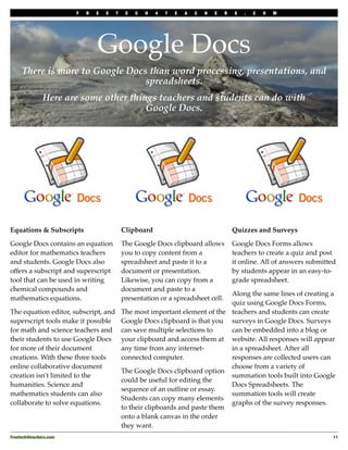 F   R   E   E   T    E   C   H   4   T   E   A   C   H   E   R   S   .   C   O   M




                                 Google Docs
     There is more to Google Docs than word processing, presentations, and
                                 spreadsheets.
               Here are some other things teachers and students can do with
                                       Google Docs.




Equations & Subscripts                       Clipboard                                    Quizzes and Surveys

Google Docs contains an equation             The Google Docs clipboard allows             Google Docs Forms allows
editor for mathematics teachers              you to copy content from a                   teachers to create a quiz and post
and students. Google Docs also               spreadsheet and paste it to a                it online. All of answers submitted
offers a subscript and superscript           document or presentation.                    by students appear in an easy-to-
tool that can be used in writing             Likewise, you can copy from a                grade spreadsheet.
chemical compounds and                       document and paste to a
                                                                       Along the same lines of creating a
mathematics equations.                       presentation or a spreadsheet cell.
                                                                       quiz using Google Docs Forms,
The equation editor, subscript, and The most important element of the teachers and students can create
superscript tools make it possible Google Docs clipboard is that you surveys in Google Docs. Surveys
for math and science teachers and can save multiple selections to      can be embedded into a blog or
their students to use Google Docs your clipboard and access them at website. All responses will appear
for more of their document          any time from any internet-        in a spreadsheet. After all
creations. With these three tools   connected computer.                responses are collected users can
online collaborative document                                          choose from a variety of
                                    The Google Docs clipboard option
creation isn't limited to the                                          summation tools built into Google
                                    could be useful for editing the
humanities. Science and                                                Docs Spreadsheets. The
                                    sequence of an outline or essay.
mathematics students can also                                          summation tools will create
                                    Students can copy many elements
collaborate to solve equations.                                        graphs of the survey responses.
                                    to their clipboards and paste them
                                    onto a blank canvas in the order
                                    they want.
Freetech4teachers.com
                                                                                                      11
 