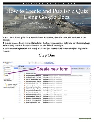 F   R   E   E   T   E   C   H   4   T   E   A   C   H   E   R   S   .   C   O   M




      How to Create and Publish a Quiz
            Using Google Docs.
        The directions for embedding quizzes into a blog works for Blogger and
                                   Edublogs blogs.


1. Make sure the ﬁrst question is "student name." Otherwise you won't know who submitted which
answers.
2. You can mix question types (multiple choice, short answer, paragraph) but if you have too many types
and too many students, the spreadsheet can become difﬁcult to navigate.
3. When embedding the form into a blog, make sure you edit the width to ﬁt within your blog's main
column.

                                                 Step One




12
                                                                                                      Freetech4teachers.com
 