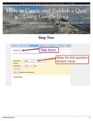 F   R   E   E   T   E   C   H   4   T   E   A   C   H   E   R   S   .   C   O   M




      How to Create and Publish a Quiz
            Using Google Docs.
            The directions for embedding quizzes into a blog works for Blogger and
                                       Edublogs blogs.



                                                     Step Two




Freetech4teachers.com
                                                                                       13
 