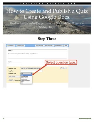 F   R   E   E   T   E   C   H   4   T   E   A   C   H   E   R   S   .   C   O   M




      How to Create and Publish a Quiz
            Using Google Docs.
       The directions for embedding quizzes into a blog works for Blogger and
                                  Edublogs blogs.



                                             Step Three




14
                                                                                                  Freetech4teachers.com
 