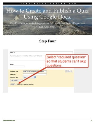 F   R   E   E   T   E   C   H   4   T   E   A   C   H   E   R   S   .   C   O   M




      How to Create and Publish a Quiz
            Using Google Docs.
            The directions for embedding quizzes into a blog works for Blogger and
                                       Edublogs blogs.




                                                     Step Four




Freetech4teachers.com
                                                                                       15
 