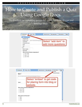 F   R   E   E   T   E   C   H   4   T   E   A   C   H   E   R   S   .   C   O   M




      How to Create and Publish a Quiz
            Using Google Docs.
       The directions for embedding quizzes into a blog works for Blogger and
                                  Edublogs blogs.




16
                                                                                                  Freetech4teachers.com
 