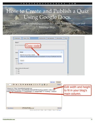 F   R   E   E   T   E   C   H   4   T   E   A   C   H   E   R   S   .   C   O   M




      How to Create and Publish a Quiz
            Using Google Docs.
            The directions for embedding quizzes into a blog works for Blogger and
                                       Edublogs blogs.




Freetech4teachers.com
                                                                                       17
 