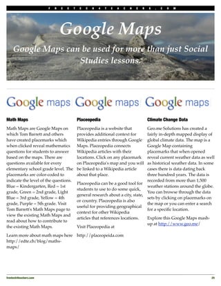 F   R   E   E   T    E   C   H   4   T   E   A   C   H   E   R   S   .   C   O   M




                                 Google Maps
     Google Maps can be used for more than just Social
                    Studies lessons.




Math Maps                                    Placeopedia                                  Climate Change Data
Math Maps are Google Maps on                 Placeopedia is a website that         Geo.me Solutions has created a
which Tom Barrett and others                 provides additional context for       fairly in-depth mapped display of
have created placemarks which                Wikipedia entries through Google      global climate data. The map is a
when clicked reveal mathematics              Maps. Placeopedia connects            Google Map containing
questions for students to answer             Wikipedia articles with their         placemarks that when opened
based on the maps. There are                 locations. Click on any placemark     reveal current weather data as well
questions available for every                on Placeopedia's map and you will     as historical weather data. In some
elementary school grade level. The           be linked to a Wikipedia article      cases there is data dating back
placemarks are color-coded to                about that place.                     three hundred years. The data is
indicate the level of the questions.                                               recorded from more than 1,500
                                             Placeopedia can be a good tool for
Blue = Kindergarten, Red = 1st                                                     weather stations around the globe.
                                             students to use to do some quick,
grade, Green = 2nd grade, Light                                                    You can browse through the data
                                             general research about a city, state,
Blue = 3rd grade, Yellow = 4th                                                     sets by clicking on placemarks on
                                             or country. Placeopedia is also
grade, Purple = 5th grade. Visit                                                   the map or you can enter a search
                                             useful for providing geographical
Tom Barrett's Math Maps page to                                                    for a speciﬁc location.
                                             context for other Wikipedia
view the existing Math Maps and
                                             articles that references locations.   Explore this Google Maps mash-
read about how to contribute to
                                                                                   up at http://www.geo.me/
the existing Math Maps.                      Visit Placeopedia at

Learn more about math maps here              http://placeopeida.com
http://edte.ch/blog/maths-
maps/




freetech4teachers.com
                                                                                              25
 