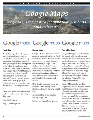 F   R   E   E    T    E   C   H   4   T   E   A   C   H   E   R   S   .   C   O   M




                              Google Maps
      Google Maps can be used for more than just Social
                     Studies lessons.




Paint Map                                  Literary Maps                                Plan a Bike Route

Paint Map is part search engine,           Google Lit Trips provides dozens             Google Maps provides directions
part artwork sharing, and part             of examples of using Google Earth            for traveling by bicycle in more
Google Map. The way Paint Map              to map out stories. You can use the          than 150 US cities. When you enter
works is artists submit images of          same concept to create literary              a pair of addresses you can choose
their paintings, write a description       maps in Google Maps. Have                    to get directions for traveling by
of the where the painting was              students choose their favorite               automobile or bicycle. Don't have
made, and then plot that location          stories, identify the locations              any particular addresses in mind
on a Google Map. Paint Map offers          mentioned in the stories, and then           that you want to ride to? Google
a commenting system through                create placemarks on a Google                Maps offers suggested bicycle
which visitors and artists can             Map. The students’ placemarks                riding routes which you can ﬁnd
interact. There is a search bar on         can include text, images, and                by selecting "bicycle" in your
Paint Map's homepage that                  videos.                                      Google Maps menu.
visitors can use to search through
                                           On a similar note, you could have            Google Maps can be used by
the nearly 500 paintings on Paint
                                           students create a story from                 physical education teachers and or
Map.
                                           scratch and map it out on a Google           health teachers to have students
Paint Map provides students with           Map.                                         plan safe routes for bicycle rides.
a global context of the paintings                                                       To take the assignment a step
                                           For more ideas about creating
they view.                                                                              farther you could have students
                                           literary maps visit:
                                                                                        plan a route, measure the distance,
Find Paint Map at
                                           http://www.googlelittrips.com                and calculate how many calories a
http://paintmap.com                                                                     person could burn on that route.
                                                                                        There are numerous calorie
                                                                                        calculators on the web that you
                                                                                        could use for that second step.


26
                                                                                                         freetech4teachers.com
 