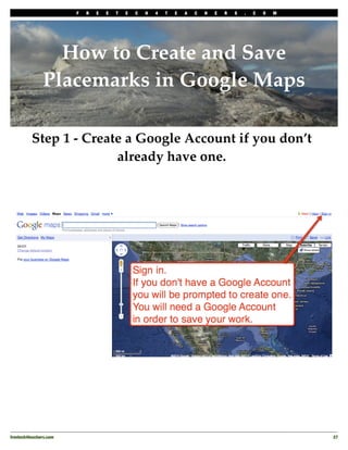 F   R   E   E   T   E   C   H   4   T   E   A   C   H   E   R   S   .   C   O   M




                  How to Create and Save
                Placemarks in Google Maps

          Step 1 - Create a Google Account if you don’t
                        already have one.




freetech4teachers.com
                                                                                       27
 