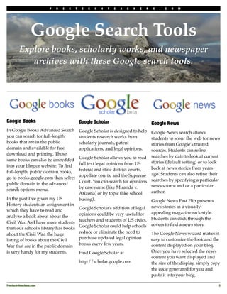 F   R   E   E   T    E   C   H   4   T   E   A   C   H   E   R   S   .   C   O   M




                 Google Search Tools
         Explore books, scholarly works, and newspaper
            archives with these Google search tools.




Google Books                                 Google Scholar                               Google News
In Google Books Advanced Search              Google Scholar is designed to help Google News search allows
you can search for full-length               students research works from       students to scour the web for news
books that are in the public                 scholarly journals, patent         stories from Google’s trusted
domain and available for free                applications, and legal opinions.  sources. Students can reﬁne
download and printing. Those
                                             Google Scholar allows you to read searches by date to look at current
same books can also be embedded
                                             full text legal opinions from US   stories (default setting) or to look
into your blog or website. To ﬁnd
                                             federal and state district courts, back at news stories from years
full-length, public domain books,
                                             appellate courts, and the Supreme ago. Students can also reﬁne their
go to books.google.com then select
                                             Court. You can search for opinions searches by specifying a particular
public domain in the advanced
                                             by case name (like Miranda v.      news source and or a particular
search options menu.
                                             Arizona) or by topic (like school  author.
In the past I’ve given my US                 busing).                           Google News Fast Flip presents
History students an assignment in
                                             Google Scholar's addition of legal           news stories in a visually-
which they have to read and
                                             opinions could be very useful for            appealing magazine rack-style.
analyze a book about about the
                                             teachers and students of US civics.          Students can click through the
Civil War. As I have more students
                                             Google Scholar could help schools            covers to ﬁnd a news story.
than our school's library has books
                                             reduce or eliminate the need to              The Google News wizard makes it
about the Civil War, the huge
                                             purchase updated legal opinion               easy to customize the look and the
listing of books about the Civil
                                             books every few years.                       content displayed on your blog.
War that are in the public domain
is very handy for my students.               Find Google Scholar at                       Once you have selected the news
                                                                                          content you want displayed and
                                             http://scholar.google.com                    the size of the display, simply copy
                                                                                          the code generated for you and
                                                                                          paste it into your blog.

Freetech4teachers.com
                                                                                                       3
 