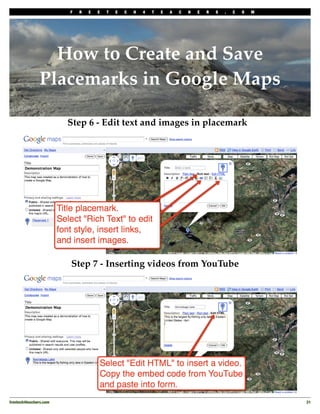 F   R   E   E   T   E   C   H   4   T   E   A   C   H   E   R   S   .   C   O   M




                  How to Create and Save
                Placemarks in Google Maps

                         Step 6 - Edit text and images in placemark




                         Step 7 - Inserting videos from YouTube




freetech4teachers.com
                                                                                       31
 