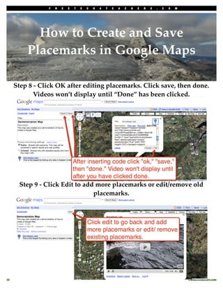 F   R   E   E   T   E   C   H   4   T   E   A   C   H   E   R   S   .   C   O   M




            How to Create and Save
          Placemarks in Google Maps

      Step 8 - Click OK after editing placemarks. Click save, then done.
             Videos won’t display until “Done” has been clicked.




       Step 9 - Click Edit to add more placemarks or edit/remove old
                                 placemarks.




32
                                                                                                  freetech4teachers.com
 