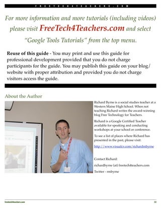 F   R   E   E   T   E   C   H   4   T   E   A   C   H   E   R   S   .   C   O   M




For more information and more tutorials (including videos)
     please visit FreeTech4Teachers.com and select
                    “Google Tools Tutorials” from the top menu.

  Reuse of this guide - You may print and use this guide for
  professional development provided that you do not charge
  participants for the guide. You may publish this guide on your blog/
  website with proper attribution and provided you do not charge
  visitors access the guide.


About the Author
                                                                             Richard Byrne is a social studies teacher at a
                                                                             Western Maine High School. When not
                                                                             teaching Richard writes the award-winning
                                                                             blog Free Technology for Teachers.

                                                                             Richard is a Google Certiﬁed Teacher
                                                                             available for speaking and conducting
                                                                             workshops at your school or conference.

                                                                             To see a list of places where Richard has
                                                                             presented in the past, please visit:

                                                                             http://www.visualcv.com/richardmbyrne



                                                                             Contact Richard:

                                                                             richardbyrne (at) freetech4teachers.com

                                                                             Twitter - rmbyrne




freetech4teachers.com
                                                                                                   33
 