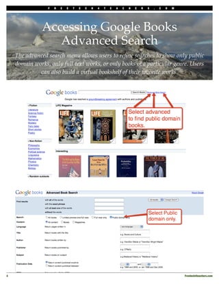 F   R   E   E   T   E   C   H   4   T   E   A   C   H   E   R   S   .   C   O   M




                Accessing Google Books
                   Advanced Search
     The advanced search menu allows users to reﬁne searches to show only public
     domain works, only full text works, or only books of a particular genre. Users
              can also build a virtual bookshelf of their favorite works.




4
                                                                                                    Freetech4teachers.com
 