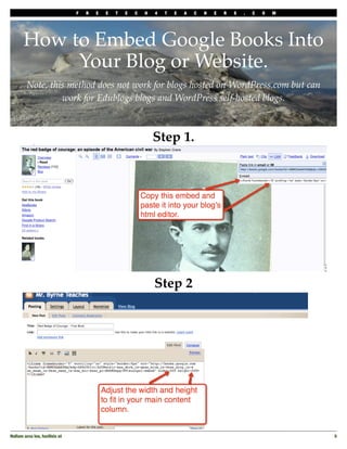 F   R   E   E   T   E   C   H   4   T   E   A   C   H   E   R   S   .   C   O   M




       How to Embed Google Books Into
            Your Blog or Website.
         Note, this method does not work for blogs hosted on WordPress.com but can
                  work for Edublogs blogs and WordPress self-hosted blogs.



                                                                 Step 1.




                                                                 Step 2




Nullam arcu leo, facilisis ut
                                                                                       5
 