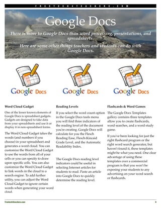 F   R   E   E   T    E   C   H   4   T   E   A   C   H   E   R   S   .   C   O   M




                                 Google Docs
     There is more to Google Docs than word processing, presentations, and
                                 spreadsheets.
               Here are some other things teachers and students can do with
                                       Google Docs.




Word Cloud Gadget                            Reading Levels                               Flashcards & Word Games
One of the lesser known elements of          If you select the word count option          The Google Docs Templates
Google Docs is spreadsheet gadgets.          in the Google Docs tools menu                gallery contains three templates
Gadgets are designed to take data
                                             you will ﬁnd three indicators of             allow you to create ﬂashcards,
from your spreadsheets and use it or
                                             the reading level of the document            word searches, and a word study
display it in non-spreadsheet forms.
                                             you're creating. Google Docs will            game.
The Word Cloud Gadget takes the              calculate for you the Flesch
                                                                                          If you've been looking for just the
words (and numbers if you                    Reading Ease, Flesch-Kincaid
                                                                                          right ﬂashcard program or the
choose) in your spreadsheet and              Grade Level, and the Automatic
                                                                                          right word search generator, but
generates a word cloud. You can              Readability Index.
                                                                                          haven't found it, these templates
customize the Word Cloud Gadget
                                                                                          might be what you need. One clear
to use the words from all of your
                                                                                          advantage of using these
cells or you can specify to draw             The Google Docs reading level
                                                                                          templates over a commercial
upon speciﬁc cells. You can also             indicators could be useful in
                                                                                          program is that you won't be
customize the Word Cloud Gadget              selecting Internet articles for
                                                                                          exposing your students to any
to link words in the cloud to a              students to read. Paste an article
                                                                                          advertising on your word search
search engine. To add further                into Google Docs to quickly
                                                                                          or ﬂashcards.
utility, you can adjust the Word             determine the reading level.
Cloud Gadget to ignore certain
words when generating your word
cloud.


Freetech4teachers.com
                                                                                                       9
 