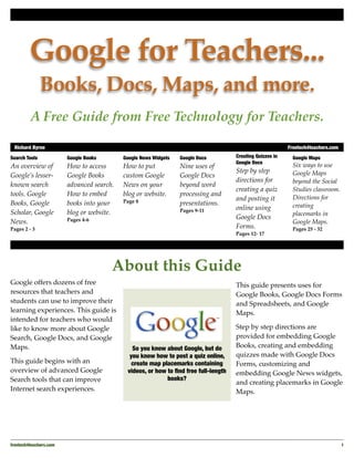Google for Teachers...
               Books, Docs, Maps, and more.
         A Free Guide from Free Technology for Teachers.

 Richard Byrne	                                                                                             Freetech4teachers.com

Search Tools             Google Books       Google News Widgets   Google Docs         Creating Quizzes in     Google Maps
                                                                                      Google Docs
An overview of           How to access      How to put            Nine uses of                                Six ways to use
                                                                                      Step by step            Google Maps
Google’s lesser-         Google Books       custom Google         Google Docs
                                                                                      directions for          beyond the Social
known search             advanced search.   News on your          beyond word
                                                                                      creating a quiz         Studies classroom.
tools. Google            How to embed       blog or website.      processing and
                                                                                      and posting it          Directions for
Books, Google            books into your    Page 8                presentations.
                                                                                      online using            creating
Scholar, Google          blog or website.                         Pages 9-11
                                                                                                              placemarks in
                         Pages 4-6                                                    Google Docs
News.                                                                                                         Google Maps.
Pages 2 - 3                                                                           Forms.                  Pages 25 - 32
                                                                                      Pages 12- 17




                                        About this Guide
Google offers dozens of free                                                          This guide presents uses for
resources that teachers and                                                           Google Books, Google Docs Forms
students can use to improve their                                                     and Spreadsheets, and Google
learning experiences. This guide is                                                   Maps.
intended for teachers who would
like to know more about Google                                                        Step by step directions are
Search, Google Docs, and Google                                                       provided for embedding Google
Maps.                                          So you know about Google, but do       Books, creating and embedding
                                              you know how to post a quiz online,     quizzes made with Google Docs
This guide begins with an                      create map placemarks containing       Forms, customizing and
overview of advanced Google                  videos, or how to ﬁnd free full-length   embedding Google News widgets,
Search tools that can improve                               books?
                                                                                      and creating placemarks in Google
Internet search experiences.                                                          Maps.




freetech4teachers.com
                                                                                                              1
 
