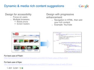 Dynamic & media rich content suggestions

 Design for accessibility                        Design with progressive
       o   Focus on users                        enhancement
       o   Multiple browsers                           o Navigation in HTML, then add
             Mobile phone                               your rich content
             Screen readers
                                                       o Example: YouTube




For best uses of Flash:
http://googlewebmastercentral.blogspot.com/2007/07/best-uses-of-flash.html

For best uses of Ajax:
http://googlewebmastercentral.blogspot.com/2007/11/spiders-view-of-web-20.html
 