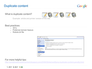 Duplicate content

What is duplicate content?
          Example: article and printer version of the site


Best practices:
      o   301s
      o   Preferred domain feature
      o   Robots.txt file




For more helpful tips:
http://googlewebmastercentral.blogspot.com/2008/09/demystifying-duplicate-content-penalty.html
 