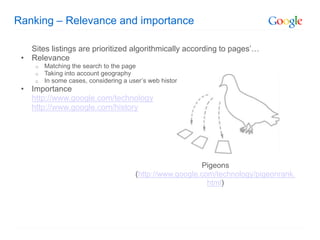 Ranking – Relevance and importance

   Sites listings are prioritized algorithmically according to pages’…
 • Relevance
     o   Matching the search to the page
     o   Taking into account geography
     o   In some cases, considering a user’s web history
 • Importance
   http://www.google.com/technology
   http://www.google.com/history




                                                           Pigeons
                                        (http://www.google.com/technology/pigeonrank.
                                                             html)
 