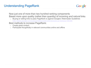 Understanding PageRank

   Now just one of more than two hundred ranking components
   Based more upon quality (rather than quantity) of incoming and natural links
    o   Buying or selling links to pass PageRank is against Google’s Webmaster Guidelines
        http://www.google.com/support/webmasters/bin/answer.py?answer=66356
   Best methods to increase PageRank:
    o   Create great content
    o   Participate thoughtfully in relevant communities online and offline
 