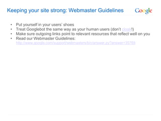 Keeping your site strong: Webmaster Guidelines

 •   Put yourself in your users’ shoes
 •   Treat Googlebot the same way as your human users (don’t cloak!)
 •   Make sure outgoing links point to relevant resources that reflect well on you
 •   Read our Webmaster Guidelines:
     http://www.google.com/support/webmasters/bin/answer.py?answer=35769
 