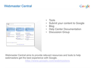 Webmaster Central



                                     •   Tools
                                     •   Submit your content to Google
                                     •   Blog
                                     •   Help Center Documentation
                                     •   Discussion Group




Webmaster Central aims to provide relevant resources and tools to help
webmasters get the best experience with Google.
                  http://www.google.com/webmasters
 