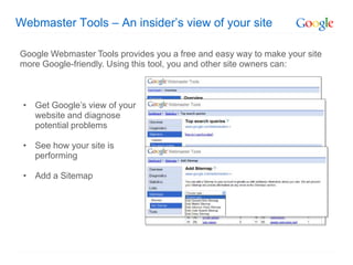Webmaster Tools – An insider’s view of your site

Google Webmaster Tools provides you a free and easy way to make your site
more Google-friendly. Using this tool, you and other site owners can:



 • Get Google’s view of your
   website and diagnose
   potential problems

 • See how your site is
   performing

 • Add a Sitemap
 