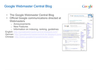 Google Webmaster Central Blog

 • The Google Webmaster Central Blog
 • Official Google communications directed at
   Webmasters
     o   Announcements
     o   New Features
     o   Information on indexing, ranking, guidelines
English: http://googlewebmastercentral.blogspot.com/
German: http://googlewebmastercentral-de.blogspot.com/
Chinese: http://www.googlechinawebmaster.com/
 