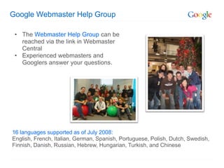 Google Webmaster Help Group

 • The Webmaster Help Group can be
   reached via the link in Webmaster
   Central
 • Experienced webmasters and
   Googlers answer your questions.




16 languages supported as of July 2008:
English, French, Italian, German, Spanish, Portuguese, Polish, Dutch, Swedish,
Finnish, Danish, Russian, Hebrew, Hungarian, Turkish, and Chinese
 