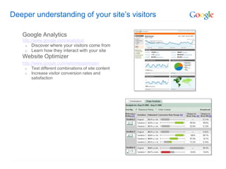 Deeper understanding of your site’s visitors

   Google Analytics
   http://www.google.com/analytics/
    o   Discover where your visitors come from
    o   Learn how they interact with your site
   Website Optimizer
   http://www.google.com/websiteoptimizer/
    o Test different combinations of site content
    o Increase visitor conversion rates and
         satisfaction
 