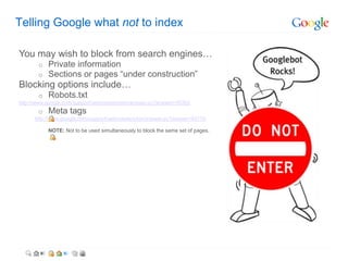 Telling Google what not to index

You may wish to block from search engines…
       o   Private information
       o   Sections or pages “under construction”
Blocking options include…
       o   Robots.txt
http://www.google.com/support/webmasters/bin/answer.py?answer=35302
       o   Meta tags
      http://www.google.com/support/webmasters/bin/answer.py?answer=93710

           NOTE: Not to be used simultaneously to block the same set of pages.
 