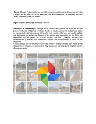 ·Costo: Google Fotos recibe un increíble servicio gratuito para almacenar las fotos
y vídeos en la nube sin límite, siempre que las imágenes no ocupen más de
16MB o que el vídeo no sea 4k.
·Aplicaciones similares: Piktures y Focus.
·Ventajas y desventajas: Google fotos ofrece una galería de fotos en la que
pueden incluirse imágenes y videos desde el celular, así como realizar una copia
de seguridad automática para compartir mas rápido. Además, se puede realizar
una búsqueda de personas, lugares y las cosas que aparecen en las fotos, sin
necesidad de etiquetas; se pueden recibir películas, collages, animaciones,
panorámicas y mucho mas contenido creado automáticamente a partir de las
imágenes.
Su desventaja es que el almacenamiento ilimitado está permitido solo hasta cierta
resolución de imagen, en dicho caso hay que pasar por caja para ampliar nuestro
almacenamiento.
 