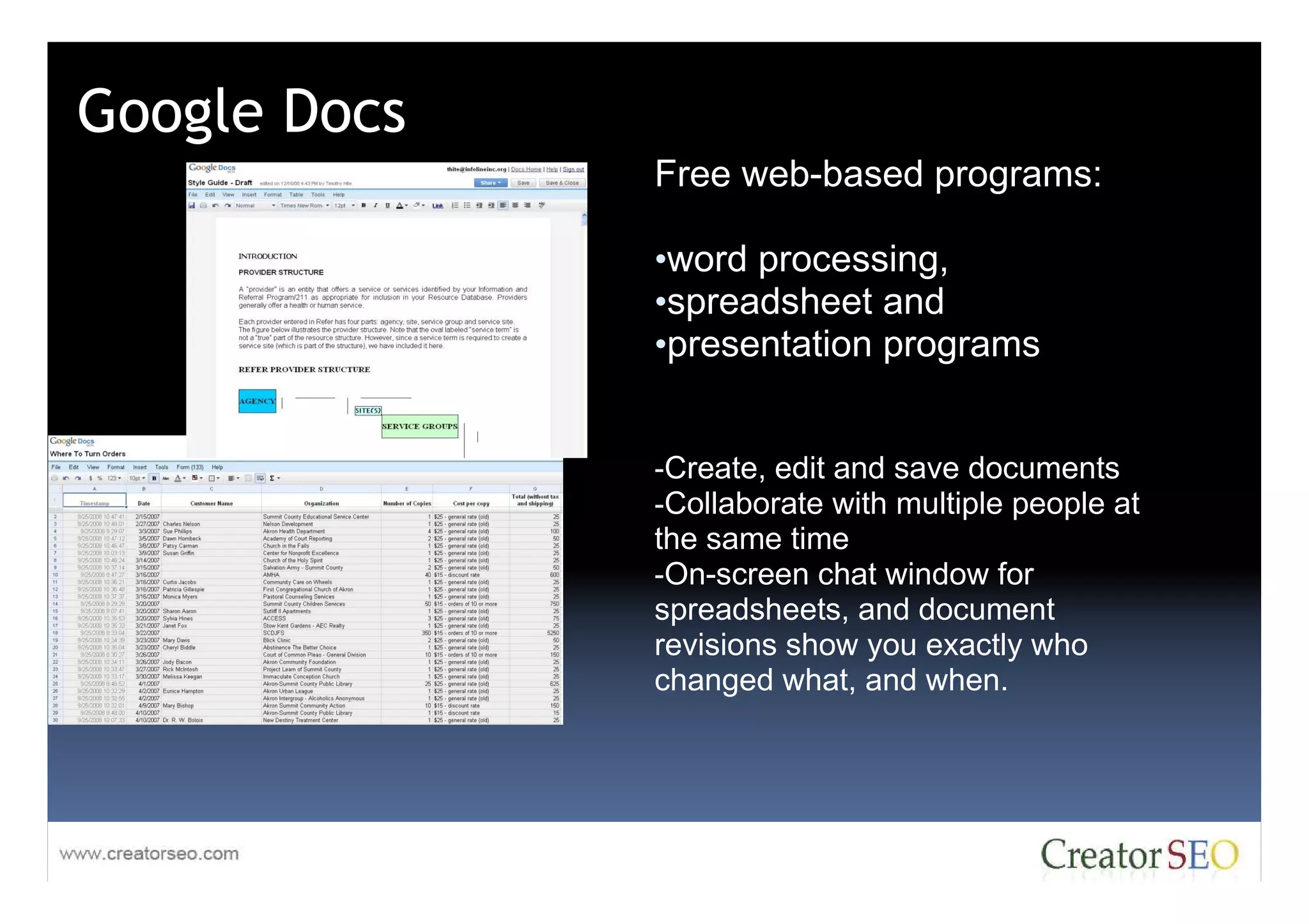 Google Docs
              Free web-based programs:

              •word processing,
              •spreadsheet and
              •presentation programs


              -Create, edit and save documents
              -Collaborate with multiple people at
              the same time
              -On-screen chat window for
              spreadsheets, and document
              revisions show you exactly who
              changed what, and when.
 