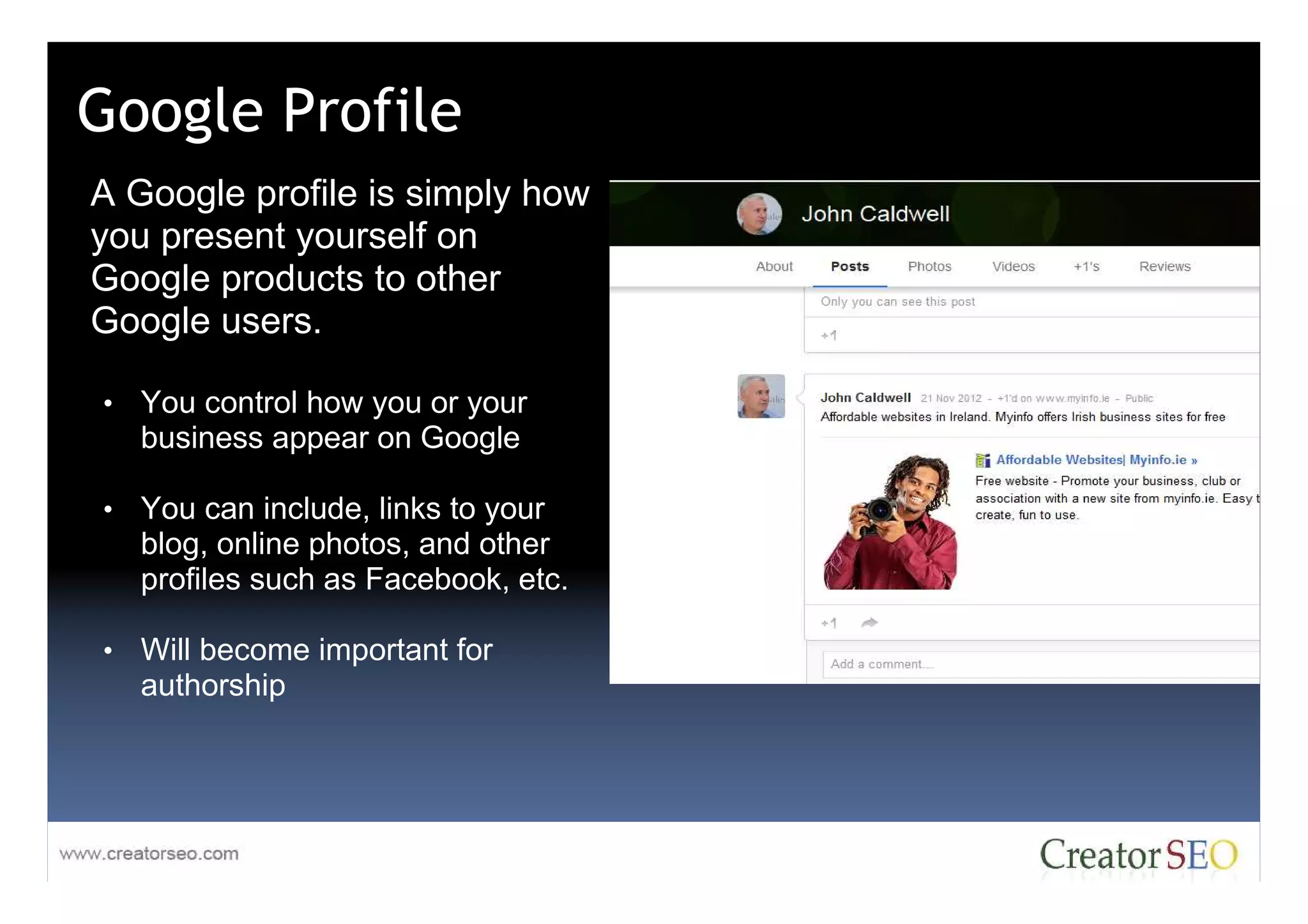 Google Profile
A Google profile is simply how
you present yourself on
Google products to other
Google users.

• You control how you or your
   business appear on Google

• You can include, links to your
   blog, online photos, and other
   profiles such as Facebook, etc.

• Will become important for
   authorship
 