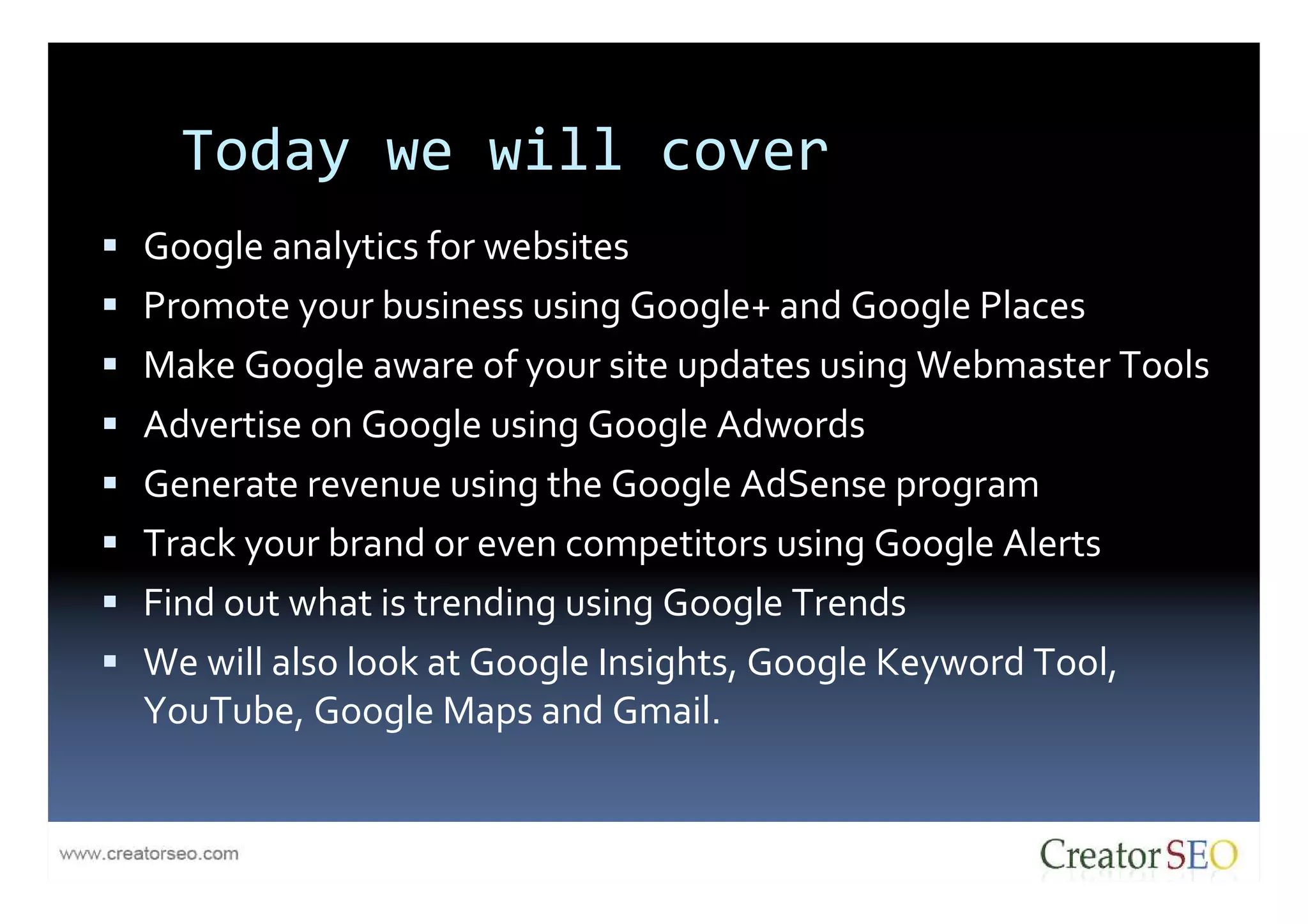 Today we will cover
Google analytics for websites
Promote your business using Google+ and Google Places
Make Google aware of your site updates using Webmaster Tools
Advertise on Google using Google Adwords
Generate revenue using the Google AdSense program
Track your brand or even competitors using Google Alerts
Find out what is trending using Google Trends
We will also look at Google Insights, Google Keyword Tool,
YouTube, Google Maps and Gmail.
 