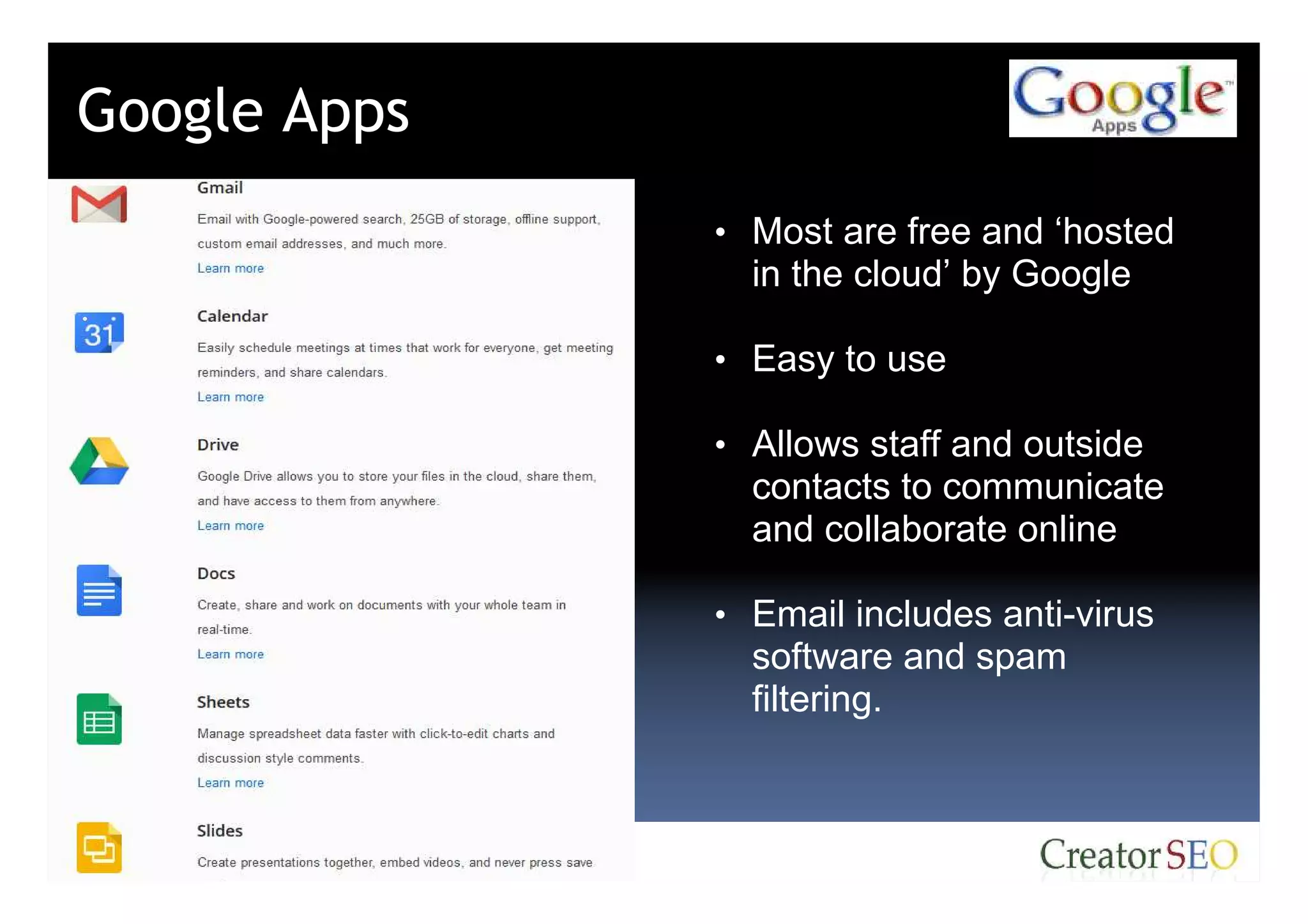 Google Apps
              • Most are free and ‘hosted
                in the cloud’ by Google

              • Easy to use

              • Allows staff and outside
                contacts to communicate
                and collaborate online

              • Email includes anti-virus
                software and spam
                filtering.
 