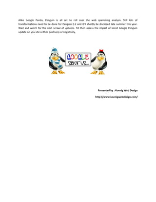Alike Google Panda, Penguin is all set to roll over the web spamming analysis. Still lots of
transformations need to be done for Penguin 0.2 and it’ll shortly be disclosed late summer this year.
Wait and watch for the next scrawl of updates. Till then assess the impact of latest Google Penguin
update on you sites either positively or negatively.
Presented by : Koenig Web Design
http://www.koenigwebdesign.com/
 
