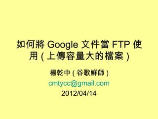 如何將 Google 文件當 FTP 使
 用 ( 上傳容量大的檔案 )
     楊乾中 ( 谷歌鮮師 )
     cmtycc@gmail.com
        2012/04/14
 
