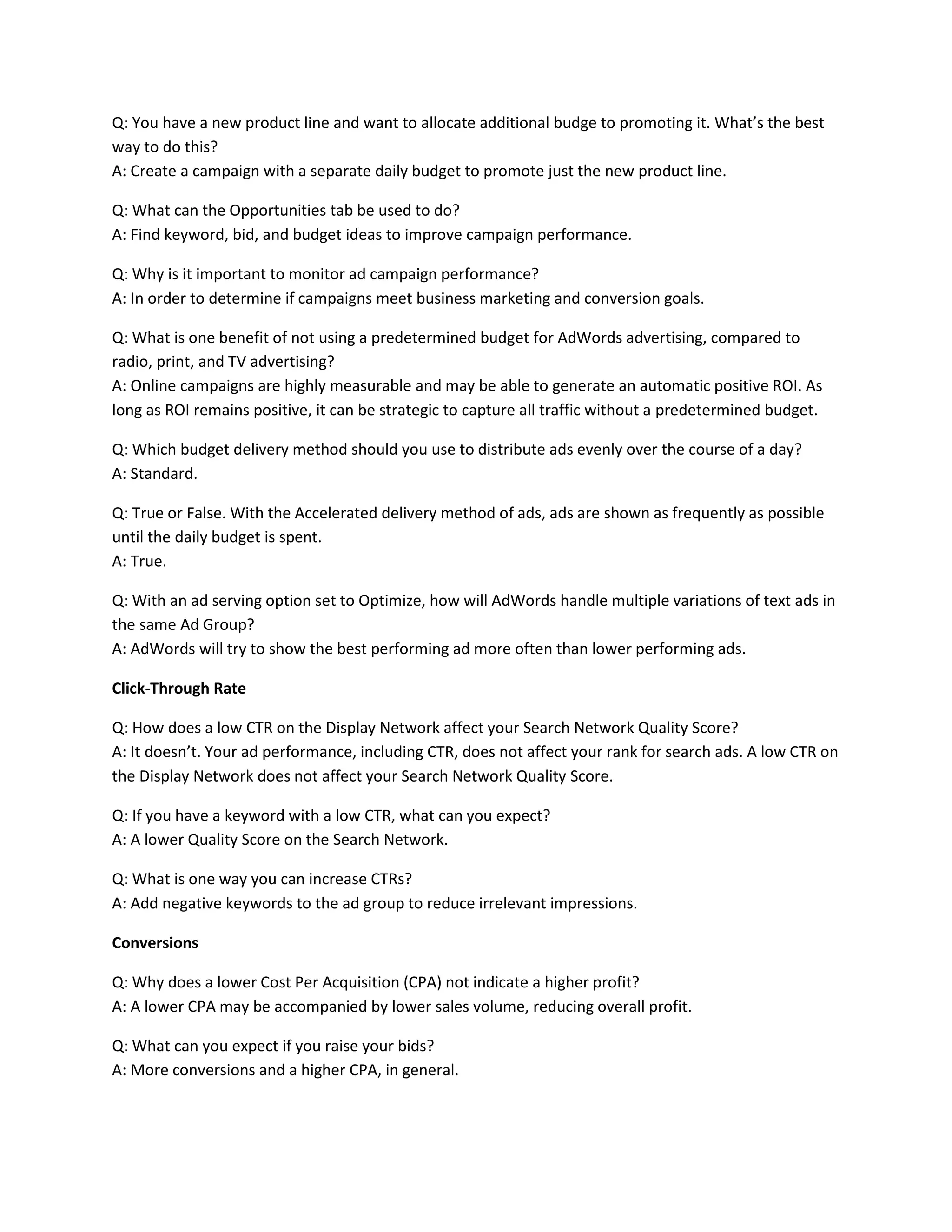Q: You have a new product line and want to allocate additional budge to promoting it. What’s the best
way to do this?
A: Create a campaign with a separate daily budget to promote just the new product line.
Q: What can the Opportunities tab be used to do?
A: Find keyword, bid, and budget ideas to improve campaign performance.
Q: Why is it important to monitor ad campaign performance?
A: In order to determine if campaigns meet business marketing and conversion goals.
Q: What is one benefit of not using a predetermined budget for AdWords advertising, compared to
radio, print, and TV advertising?
A: Online campaigns are highly measurable and may be able to generate an automatic positive ROI. As
long as ROI remains positive, it can be strategic to capture all traffic without a predetermined budget.
Q: Which budget delivery method should you use to distribute ads evenly over the course of a day?
A: Standard.
Q: True or False. With the Accelerated delivery method of ads, ads are shown as frequently as possible
until the daily budget is spent.
A: True.
Q: With an ad serving option set to Optimize, how will AdWords handle multiple variations of text ads in
the same Ad Group?
A: AdWords will try to show the best performing ad more often than lower performing ads.
Click-Through Rate
Q: How does a low CTR on the Display Network affect your Search Network Quality Score?
A: It doesn’t. Your ad performance, including CTR, does not affect your rank for search ads. A low CTR on
the Display Network does not affect your Search Network Quality Score.
Q: If you have a keyword with a low CTR, what can you expect?
A: A lower Quality Score on the Search Network.
Q: What is one way you can increase CTRs?
A: Add negative keywords to the ad group to reduce irrelevant impressions.
Conversions
Q: Why does a lower Cost Per Acquisition (CPA) not indicate a higher profit?
A: A lower CPA may be accompanied by lower sales volume, reducing overall profit.
Q: What can you expect if you raise your bids?
A: More conversions and a higher CPA, in general.
 