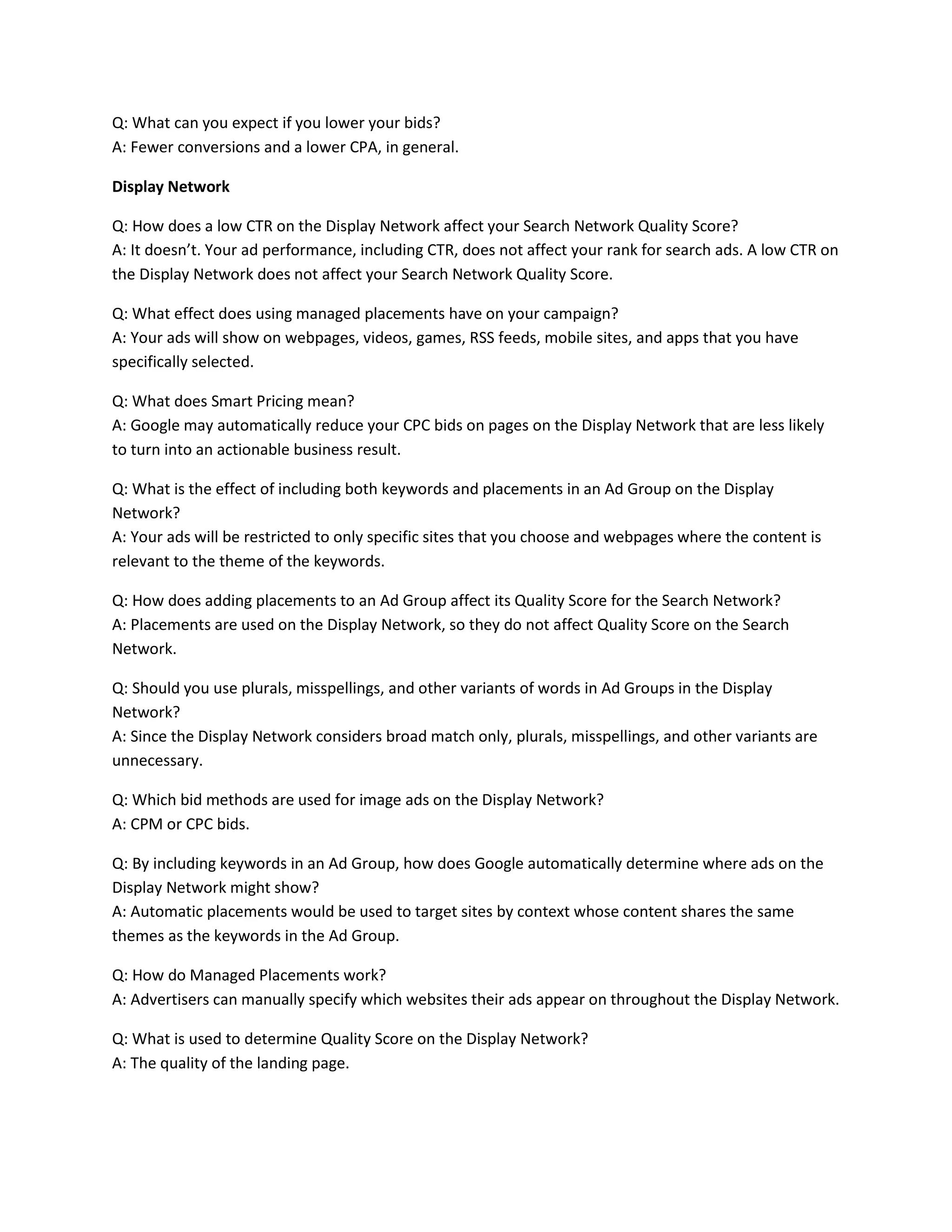 Q: What can you expect if you lower your bids?
A: Fewer conversions and a lower CPA, in general.
Display Network
Q: How does a low CTR on the Display Network affect your Search Network Quality Score?
A: It doesn’t. Your ad performance, including CTR, does not affect your rank for search ads. A low CTR on
the Display Network does not affect your Search Network Quality Score.
Q: What effect does using managed placements have on your campaign?
A: Your ads will show on webpages, videos, games, RSS feeds, mobile sites, and apps that you have
specifically selected.
Q: What does Smart Pricing mean?
A: Google may automatically reduce your CPC bids on pages on the Display Network that are less likely
to turn into an actionable business result.
Q: What is the effect of including both keywords and placements in an Ad Group on the Display
Network?
A: Your ads will be restricted to only specific sites that you choose and webpages where the content is
relevant to the theme of the keywords.
Q: How does adding placements to an Ad Group affect its Quality Score for the Search Network?
A: Placements are used on the Display Network, so they do not affect Quality Score on the Search
Network.
Q: Should you use plurals, misspellings, and other variants of words in Ad Groups in the Display
Network?
A: Since the Display Network considers broad match only, plurals, misspellings, and other variants are
unnecessary.
Q: Which bid methods are used for image ads on the Display Network?
A: CPM or CPC bids.
Q: By including keywords in an Ad Group, how does Google automatically determine where ads on the
Display Network might show?
A: Automatic placements would be used to target sites by context whose content shares the same
themes as the keywords in the Ad Group.
Q: How do Managed Placements work?
A: Advertisers can manually specify which websites their ads appear on throughout the Display Network.
Q: What is used to determine Quality Score on the Display Network?
A: The quality of the landing page.
 