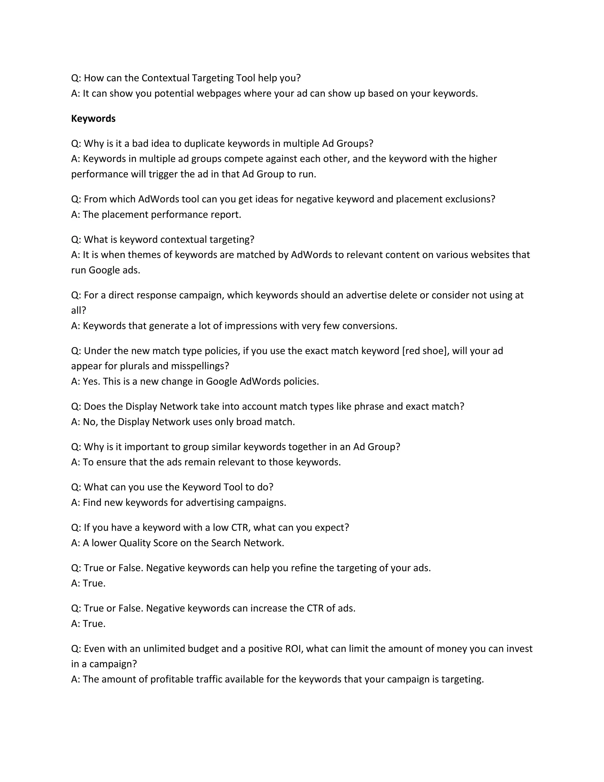Q: How can the Contextual Targeting Tool help you?
A: It can show you potential webpages where your ad can show up based on your keywords.
Keywords
Q: Why is it a bad idea to duplicate keywords in multiple Ad Groups?
A: Keywords in multiple ad groups compete against each other, and the keyword with the higher
performance will trigger the ad in that Ad Group to run.
Q: From which AdWords tool can you get ideas for negative keyword and placement exclusions?
A: The placement performance report.
Q: What is keyword contextual targeting?
A: It is when themes of keywords are matched by AdWords to relevant content on various websites that
run Google ads.
Q: For a direct response campaign, which keywords should an advertise delete or consider not using at
all?
A: Keywords that generate a lot of impressions with very few conversions.
Q: Under the new match type policies, if you use the exact match keyword [red shoe], will your ad
appear for plurals and misspellings?
A: Yes. This is a new change in Google AdWords policies.
Q: Does the Display Network take into account match types like phrase and exact match?
A: No, the Display Network uses only broad match.
Q: Why is it important to group similar keywords together in an Ad Group?
A: To ensure that the ads remain relevant to those keywords.
Q: What can you use the Keyword Tool to do?
A: Find new keywords for advertising campaigns.
Q: If you have a keyword with a low CTR, what can you expect?
A: A lower Quality Score on the Search Network.
Q: True or False. Negative keywords can help you refine the targeting of your ads.
A: True.
Q: True or False. Negative keywords can increase the CTR of ads.
A: True.
Q: Even with an unlimited budget and a positive ROI, what can limit the amount of money you can invest
in a campaign?
A: The amount of profitable traffic available for the keywords that your campaign is targeting.
 