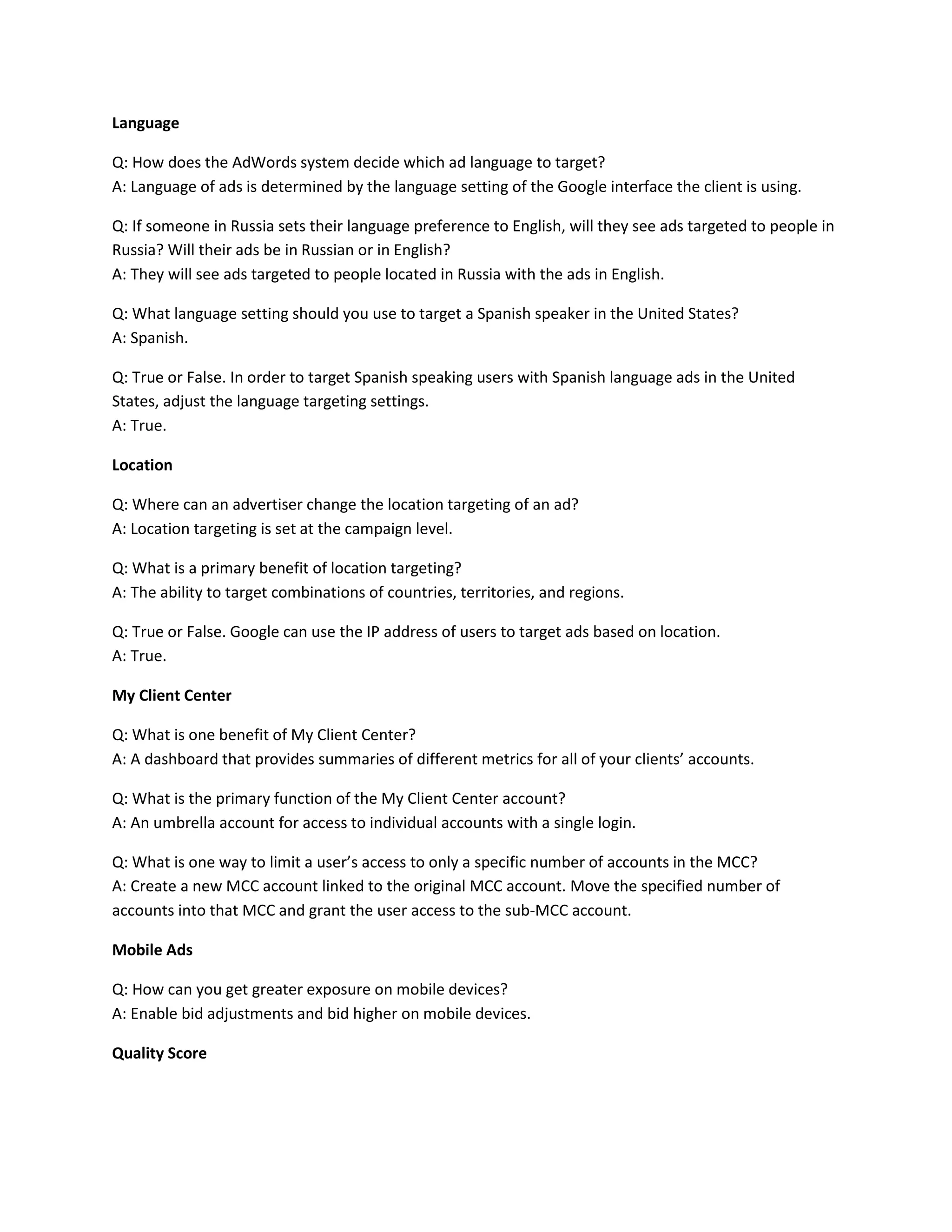 Language
Q: How does the AdWords system decide which ad language to target?
A: Language of ads is determined by the language setting of the Google interface the client is using.
Q: If someone in Russia sets their language preference to English, will they see ads targeted to people in
Russia? Will their ads be in Russian or in English?
A: They will see ads targeted to people located in Russia with the ads in English.
Q: What language setting should you use to target a Spanish speaker in the United States?
A: Spanish.
Q: True or False. In order to target Spanish speaking users with Spanish language ads in the United
States, adjust the language targeting settings.
A: True.
Location
Q: Where can an advertiser change the location targeting of an ad?
A: Location targeting is set at the campaign level.
Q: What is a primary benefit of location targeting?
A: The ability to target combinations of countries, territories, and regions.
Q: True or False. Google can use the IP address of users to target ads based on location.
A: True.
My Client Center
Q: What is one benefit of My Client Center?
A: A dashboard that provides summaries of different metrics for all of your clients’ accounts.
Q: What is the primary function of the My Client Center account?
A: An umbrella account for access to individual accounts with a single login.
Q: What is one way to limit a user’s access to only a specific number of accounts in the MCC?
A: Create a new MCC account linked to the original MCC account. Move the specified number of
accounts into that MCC and grant the user access to the sub-MCC account.
Mobile Ads
Q: How can you get greater exposure on mobile devices?
A: Enable bid adjustments and bid higher on mobile devices.
Quality Score
 