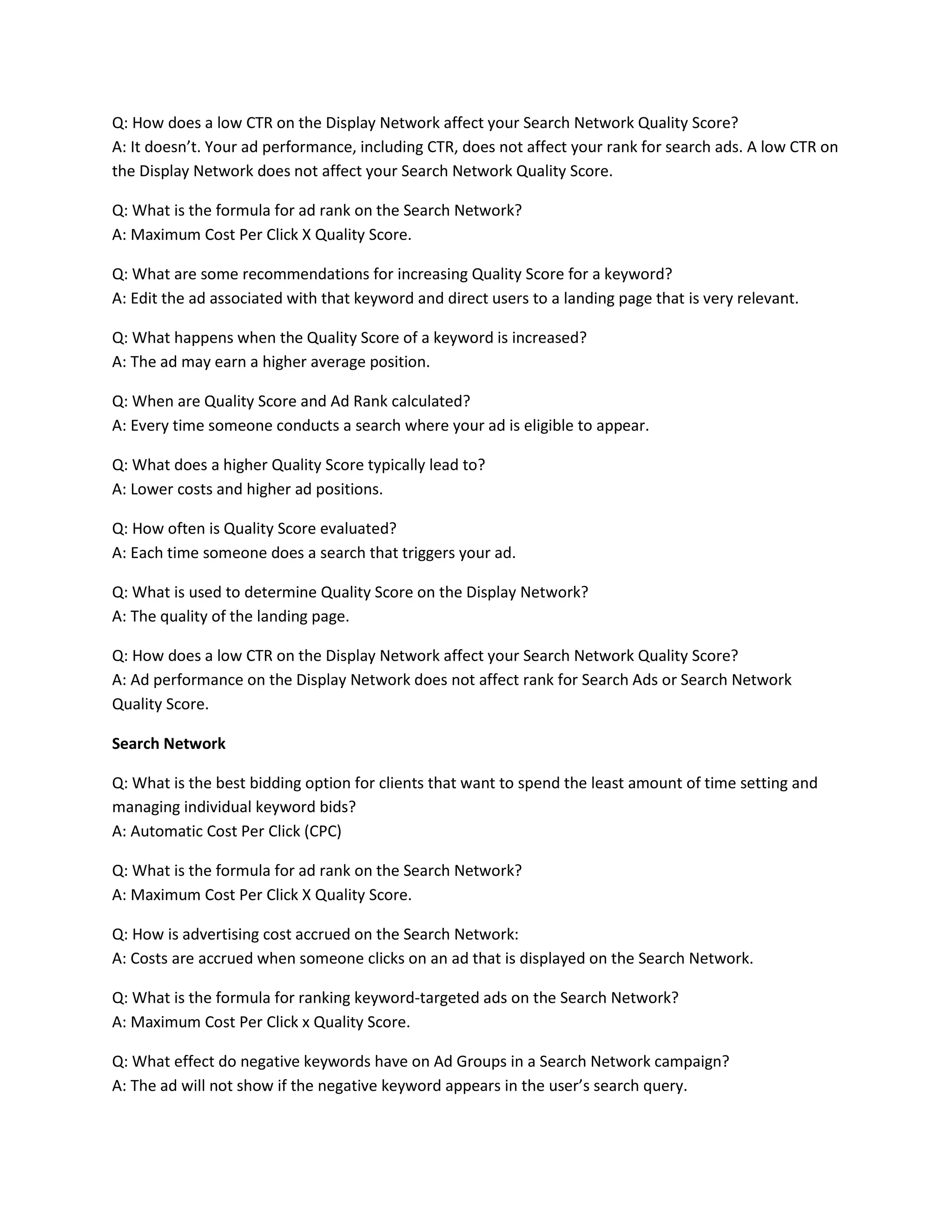 Q: How does a low CTR on the Display Network affect your Search Network Quality Score?
A: It doesn’t. Your ad performance, including CTR, does not affect your rank for search ads. A low CTR on
the Display Network does not affect your Search Network Quality Score.
Q: What is the formula for ad rank on the Search Network?
A: Maximum Cost Per Click X Quality Score.
Q: What are some recommendations for increasing Quality Score for a keyword?
A: Edit the ad associated with that keyword and direct users to a landing page that is very relevant.
Q: What happens when the Quality Score of a keyword is increased?
A: The ad may earn a higher average position.
Q: When are Quality Score and Ad Rank calculated?
A: Every time someone conducts a search where your ad is eligible to appear.
Q: What does a higher Quality Score typically lead to?
A: Lower costs and higher ad positions.
Q: How often is Quality Score evaluated?
A: Each time someone does a search that triggers your ad.
Q: What is used to determine Quality Score on the Display Network?
A: The quality of the landing page.
Q: How does a low CTR on the Display Network affect your Search Network Quality Score?
A: Ad performance on the Display Network does not affect rank for Search Ads or Search Network
Quality Score.
Search Network
Q: What is the best bidding option for clients that want to spend the least amount of time setting and
managing individual keyword bids?
A: Automatic Cost Per Click (CPC)
Q: What is the formula for ad rank on the Search Network?
A: Maximum Cost Per Click X Quality Score.
Q: How is advertising cost accrued on the Search Network:
A: Costs are accrued when someone clicks on an ad that is displayed on the Search Network.
Q: What is the formula for ranking keyword-targeted ads on the Search Network?
A: Maximum Cost Per Click x Quality Score.
Q: What effect do negative keywords have on Ad Groups in a Search Network campaign?
A: The ad will not show if the negative keyword appears in the user’s search query.
 