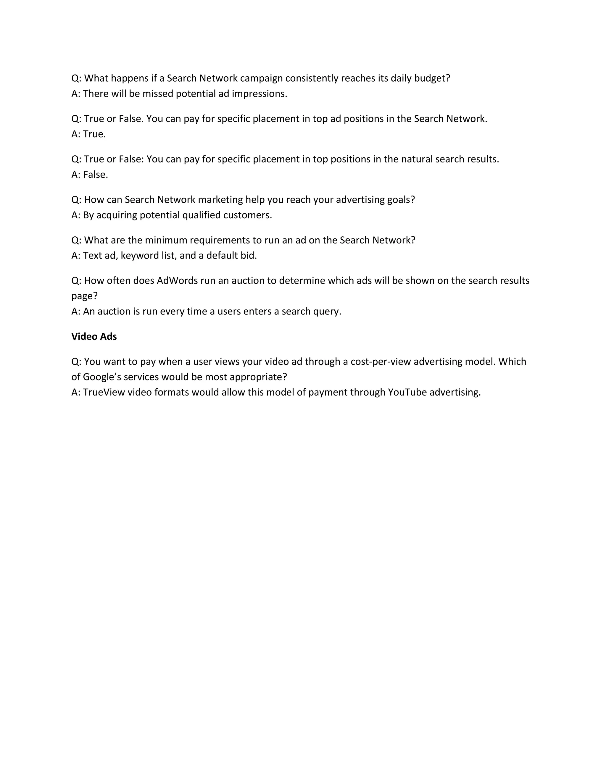 Q: What happens if a Search Network campaign consistently reaches its daily budget?
A: There will be missed potential ad impressions.
Q: True or False. You can pay for specific placement in top ad positions in the Search Network.
A: True.
Q: True or False: You can pay for specific placement in top positions in the natural search results.
A: False.
Q: How can Search Network marketing help you reach your advertising goals?
A: By acquiring potential qualified customers.
Q: What are the minimum requirements to run an ad on the Search Network?
A: Text ad, keyword list, and a default bid.
Q: How often does AdWords run an auction to determine which ads will be shown on the search results
page?
A: An auction is run every time a users enters a search query.
Video Ads
Q: You want to pay when a user views your video ad through a cost-per-view advertising model. Which
of Google’s services would be most appropriate?
A: TrueView video formats would allow this model of payment through YouTube advertising.
 