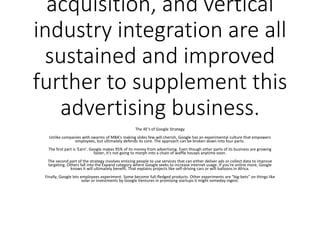 acquisition, and vertical
industry integration are all
sustained and improved
further to supplement this
advertising business.
The 4E's of Google Strategy
Unlike companies with swarms of MBA's making slides few will cherish, Google has an experimental culture that empowers
employees, but ultimately defends its core. The approach can be broken down into four parts.
The first part is 'Earn'. Google makes 95% of its money from advertising. Even though other parts of its business are growing
faster, it's not going to morph into a chain of waffle houses anytime soon.
The second part of the strategy involves enticing people to use services that can either deliver ads or collect data to improve
targeting. Others fall into the Expand category where Google seeks to increase internet usage. If you're online more, Google
knows it will ultimately benefit. That explains projects like self-driving cars or wifi balloons in Africa.
Finally, Google lets employees experiment. Some become full-fledged products. Other experiments are "big-bets" on things like
solar or investments by Google Ventures in promising startups it might someday ingest.
 