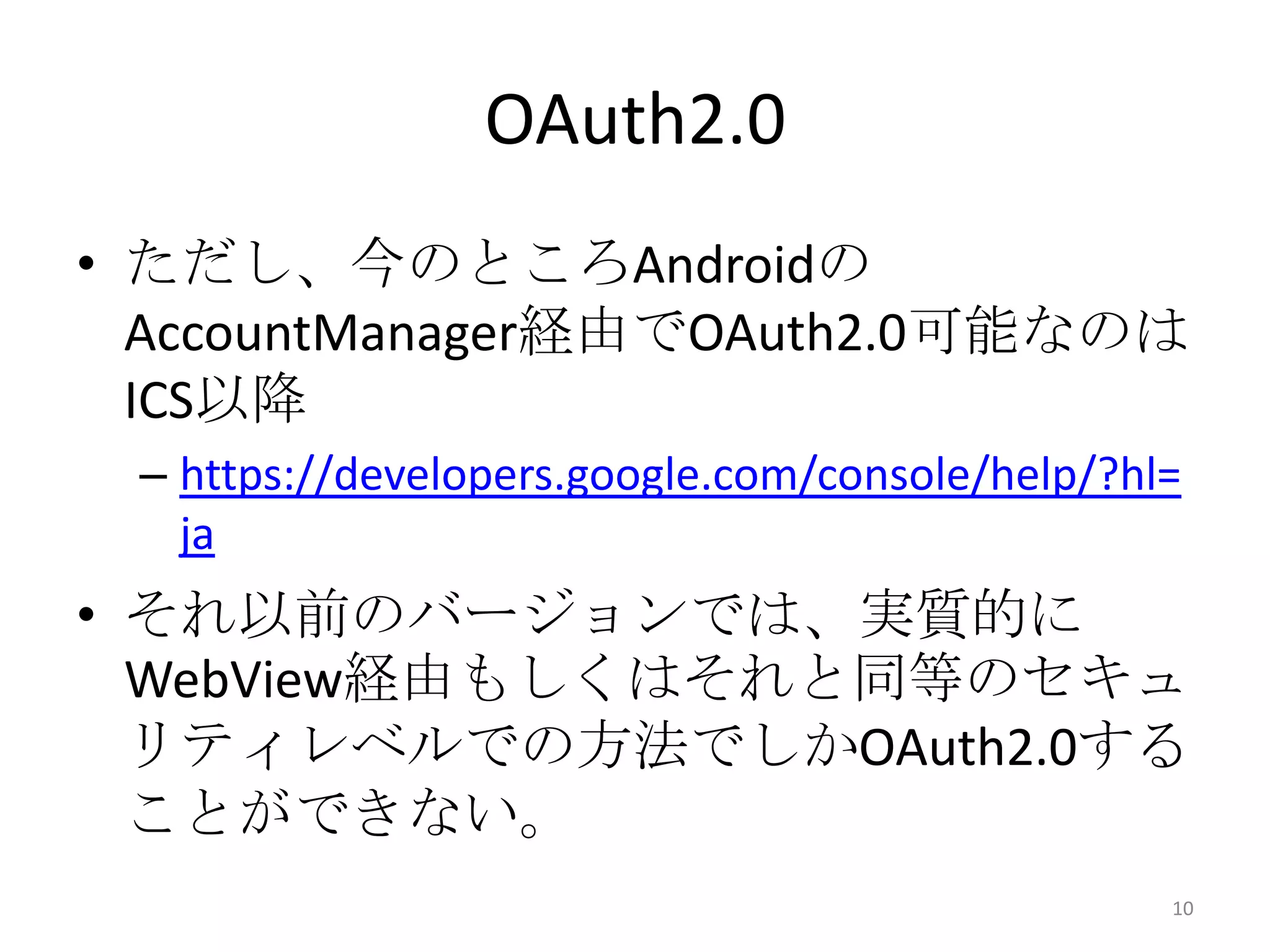 OAuth2.0
• ただし、今のところAndroidの
AccountManager経由でOAuth2.0可能なのは
ICS以降
– https://developers.google.com/console/help/?hl=
ja
• それ以前のバージョンでは、実質的に
WebView経由もしくはそれと同等のセキュ
リティレベルでの方法でしかOAuth2.0する
ことができない。
10
 