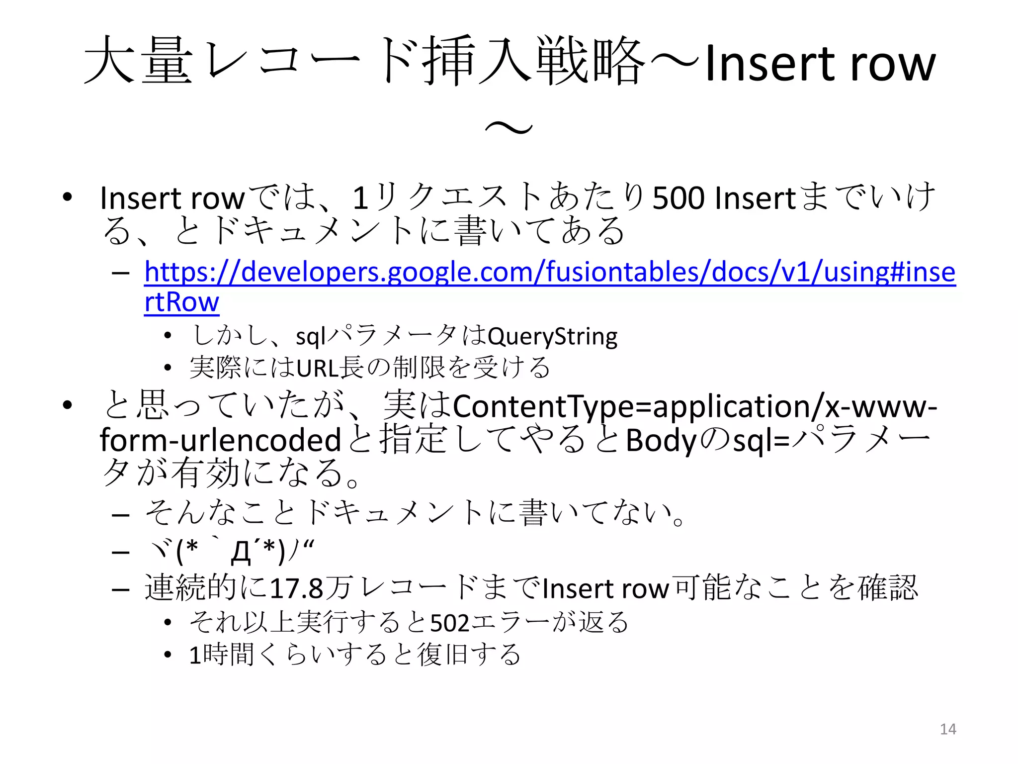 大量レコード挿入戦略～Insert row
～
• Insert rowでは、1リクエストあたり500 Insertまでいけ
る、とドキュメントに書いてある
– https://developers.google.com/fusiontables/docs/v1/using#inse
rtRow
• しかし、sqlパラメータはQueryString
• 実際にはURL長の制限を受ける
• と思っていたが、実はContentType=application/x-www-
form-urlencodedと指定してやるとBodyのsql=パラメー
タが有効になる。
– そんなことドキュメントに書いてない。
– ヾ(*｀Д´*)ﾉ“
– 連続的に17.8万レコードまでInsert row可能なことを確認
• それ以上実行すると502エラーが返る
• 1時間くらいすると復旧する
14
 
