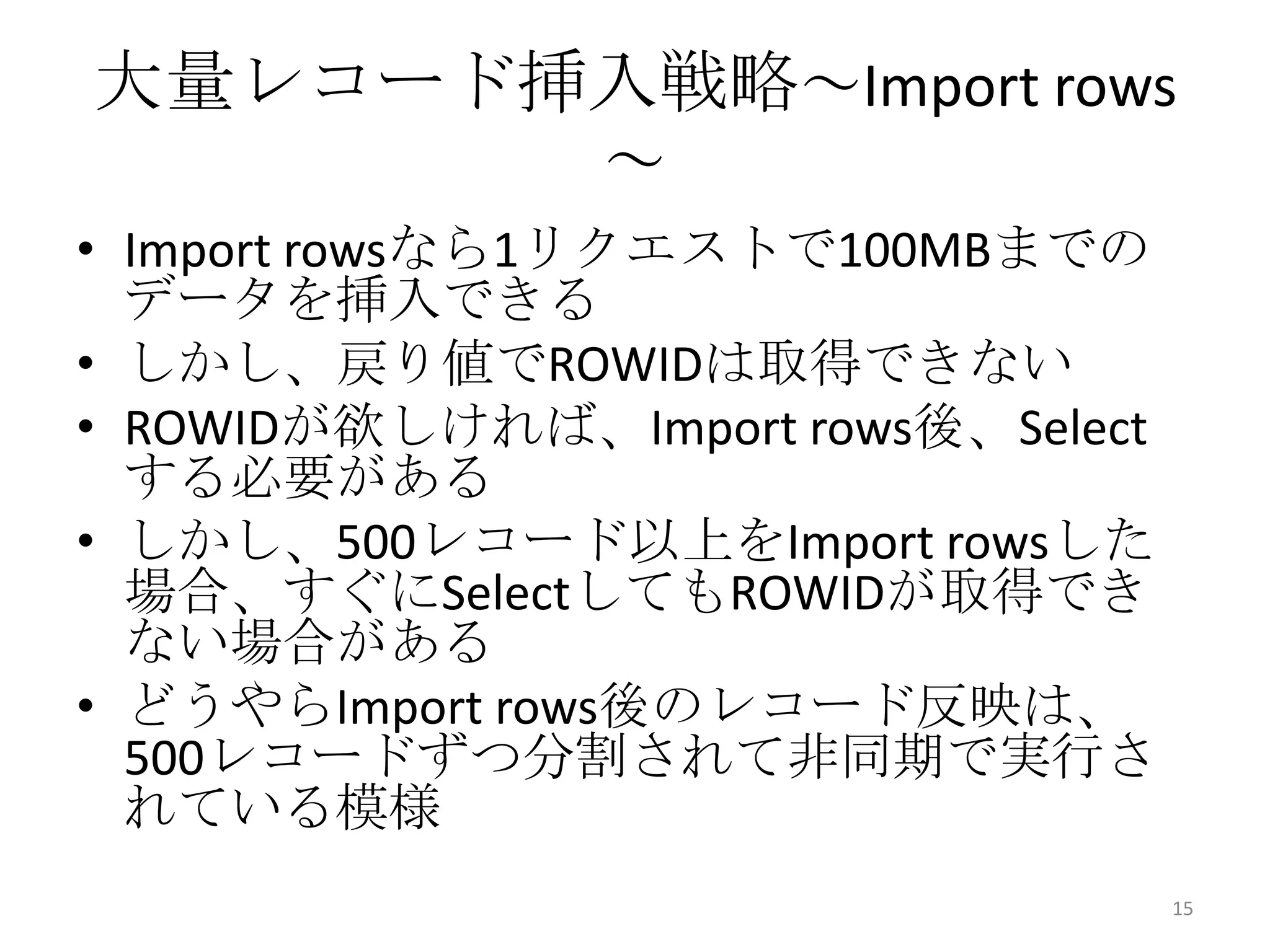 大量レコード挿入戦略～Import rows
～
• Import rowsなら1リクエストで100MBまでの
データを挿入できる
• しかし、戻り値でROWIDは取得できない
• ROWIDが欲しければ、Import rows後、Select
する必要がある
• しかし、500レコード以上をImport rowsした
場合、すぐにSelectしてもROWIDが取得でき
ない場合がある
• どうやらImport rows後のレコード反映は、
500レコードずつ分割されて非同期で実行さ
れている模様
15
 
