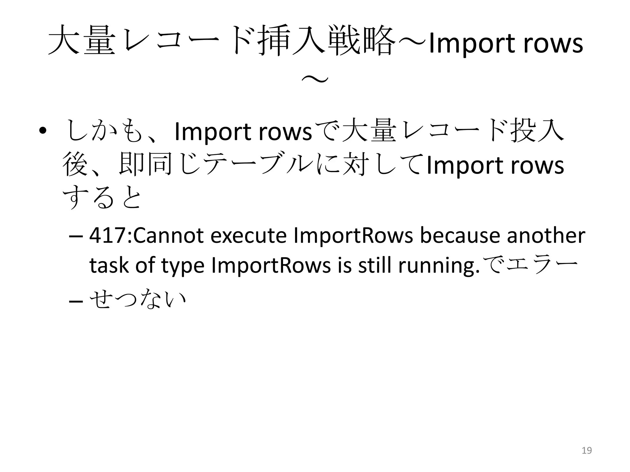 大量レコード挿入戦略～Import rows
～
• しかも、Import rowsで大量レコード投入
後、即同じテーブルに対してImport rows
すると
– 417:Cannot execute ImportRows because another
task of type ImportRows is still running.でエラー
– せつない
19
 