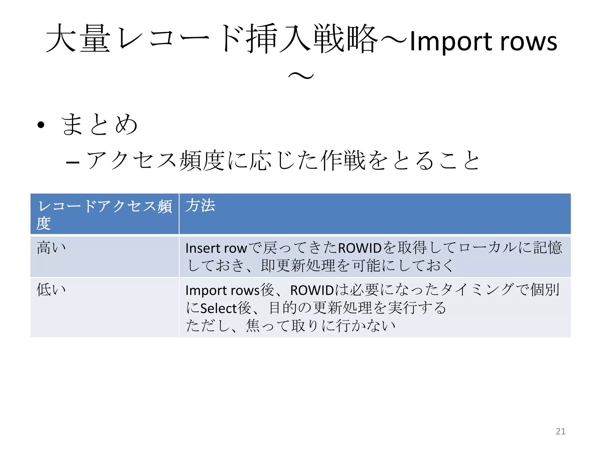 • まとめ
– アクセス頻度に応じた作戦をとること
大量レコード挿入戦略～Import rows
～
21
レコードアクセス頻
度
方法
高い Insert rowで戻ってきたROWIDを取得してローカルに記憶
しておき、即更新処理を可能にしておく
低い Import rows後、ROWIDは必要になったタイミングで個別
にSelect後、目的の更新処理を実行する
ただし、焦って取りに行かない
 