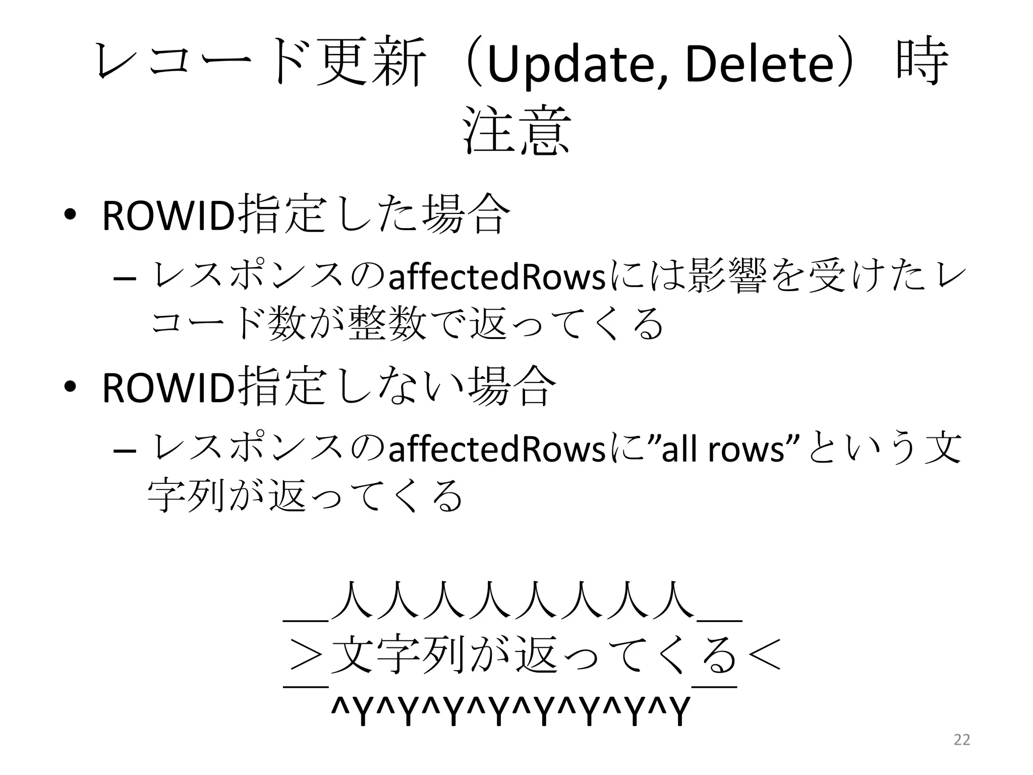 • ROWID指定した場合
– レスポンスのaffectedRowsには影響を受けたレ
コード数が整数で返ってくる
• ROWID指定しない場合
– レスポンスのaffectedRowsに”all rows”という文
字列が返ってくる
レコード更新（Update, Delete）時
注意
22
＿人人人人人人人人＿
＞文字列が返ってくる＜
￣^Y^Y^Y^Y^Y^Y^Y^Y￣
 