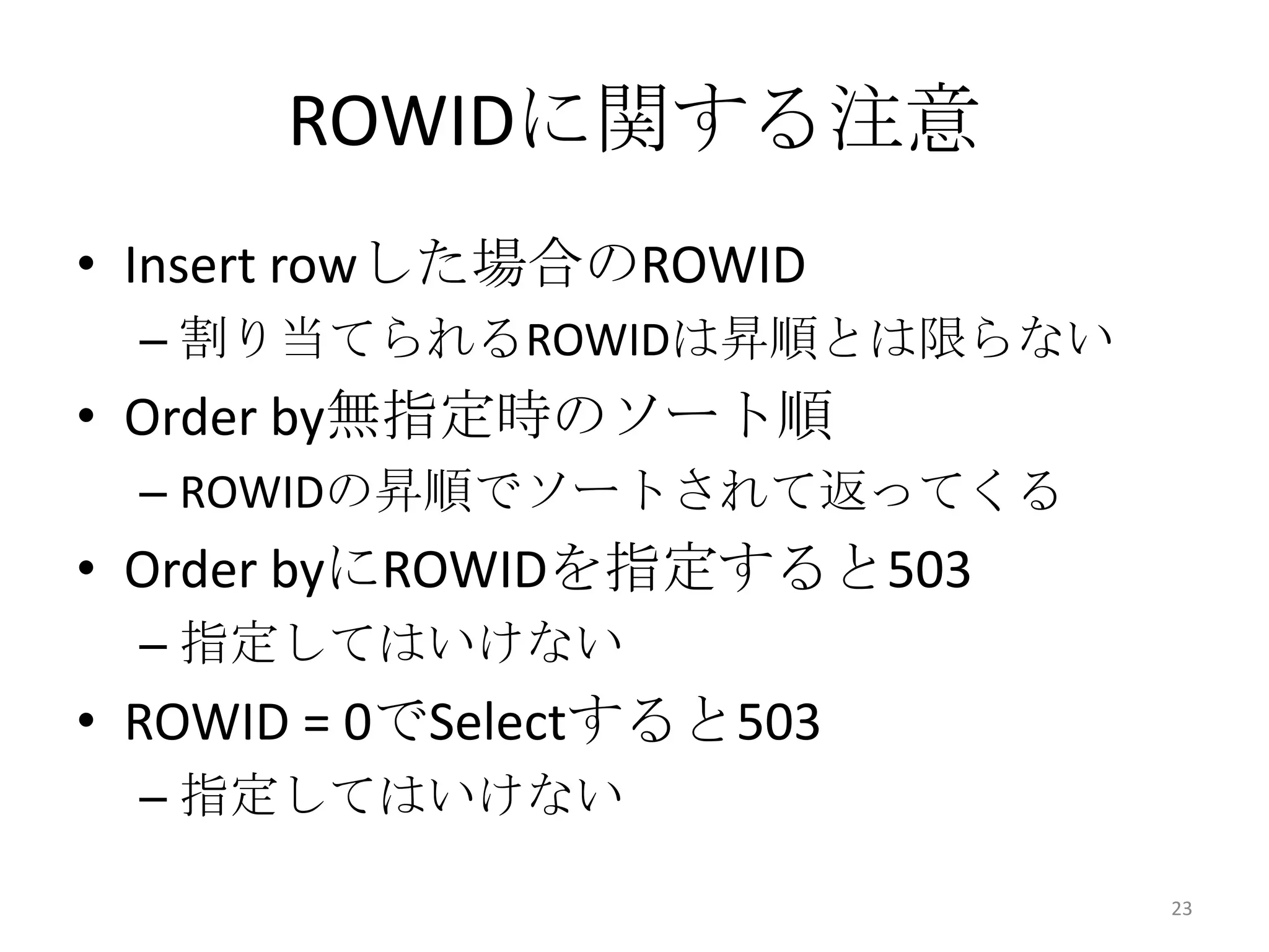 • Insert rowした場合のROWID
– 割り当てられるROWIDは昇順とは限らない
• Order by無指定時のソート順
– ROWIDの昇順でソートされて返ってくる
• Order byにROWIDを指定すると503
– 指定してはいけない
• ROWID = 0でSelectすると503
– 指定してはいけない
ROWIDに関する注意
23
 